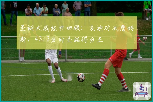 圣诞大战经典回顾：麦迪对决詹姆斯，43.3分封圣诞得分王