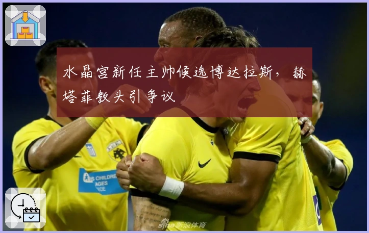 水晶宫新任主帅候选博达拉斯，赫塔菲教头引争议