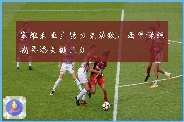 塞维利亚主场力克劲敌，西甲保级战再添关键三分