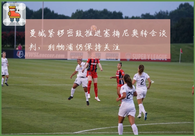 曼城紧锣密鼓推进塞梅尼奥转会谈判，利物浦仍保持关注