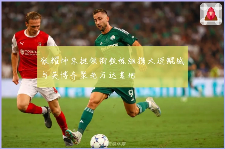 张耀坤朱挺领衔教练组携大连鲲城与英博齐聚老万达基地