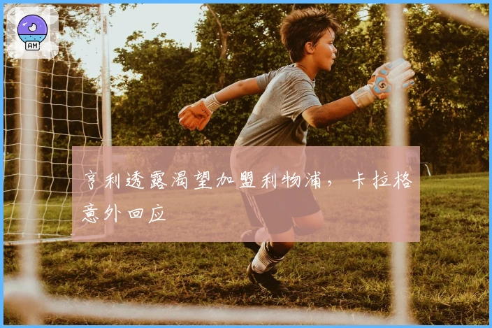 亨利透露渴望加盟利物浦，卡拉格意外回应