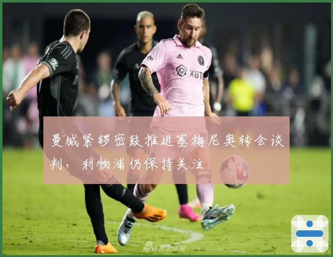 曼城紧锣密鼓推进塞梅尼奥转会谈判，利物浦仍保持关注