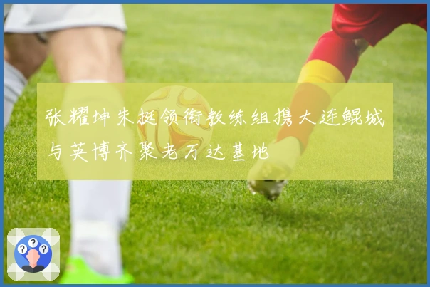 张耀坤朱挺领衔教练组携大连鲲城与英博齐聚老万达基地