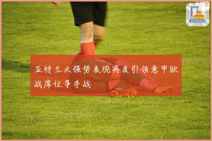 亚特兰大强势表现再度引领意甲欧战席位争夺战